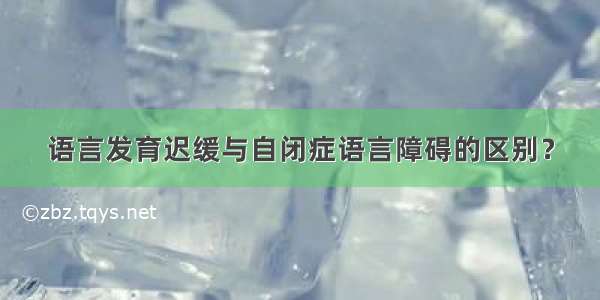 语言发育迟缓与自闭症语言障碍的区别？