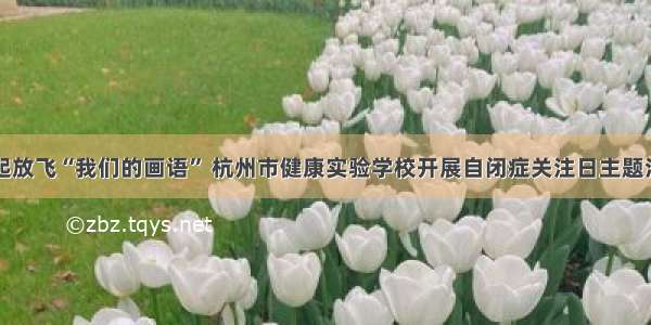 一起放飞“我们的画语” 杭州市健康实验学校开展自闭症关注日主题活动