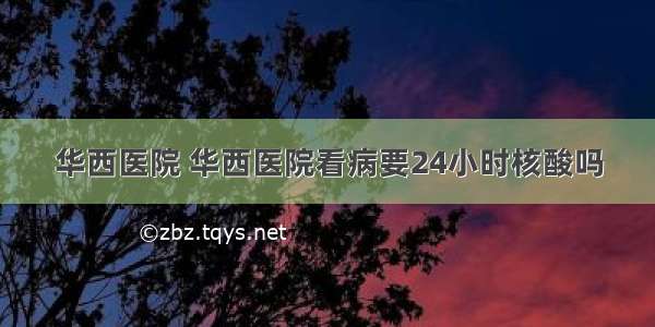 华西医院 华西医院看病要24小时核酸吗