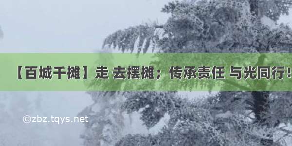 【百城千摊】走 去摆摊；传承责任 与光同行！