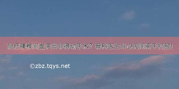 治疗腰椎间盘突出非得动手术？骨科医生当心民间高手打脸！