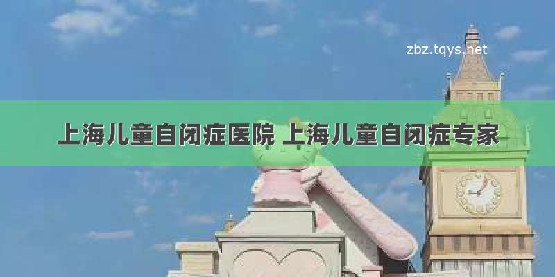 上海儿童自闭症医院 上海儿童自闭症专家