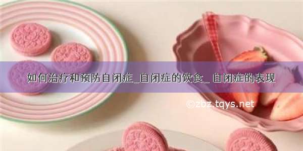 如何治疗和预防自闭症_自闭症的饮食_ 自闭症的表现