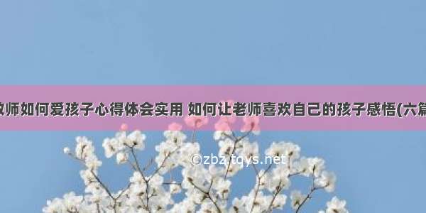 教师如何爱孩子心得体会实用 如何让老师喜欢自己的孩子感悟(六篇)