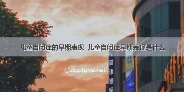 儿童自闭症的早期表现  儿童自闭症早期表现是什么