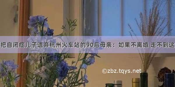 找到了！把自闭症儿子遗弃杭州火车站的90后母亲：如果不离婚 走不到这一步……