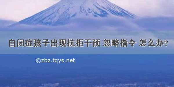 自闭症孩子出现抗拒干预 忽略指令 怎么办？