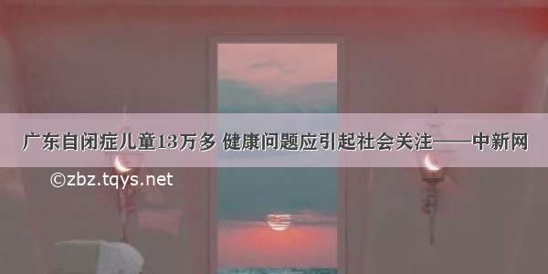 广东自闭症儿童13万多 健康问题应引起社会关注——中新网