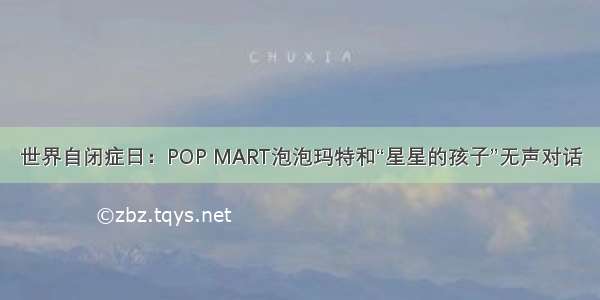 世界自闭症日：POP MART泡泡玛特和“星星的孩子”无声对话