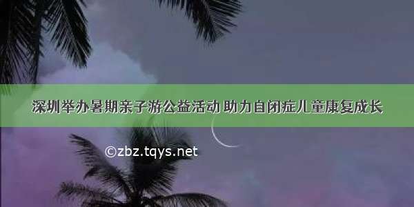 深圳举办暑期亲子游公益活动 助力自闭症儿童康复成长