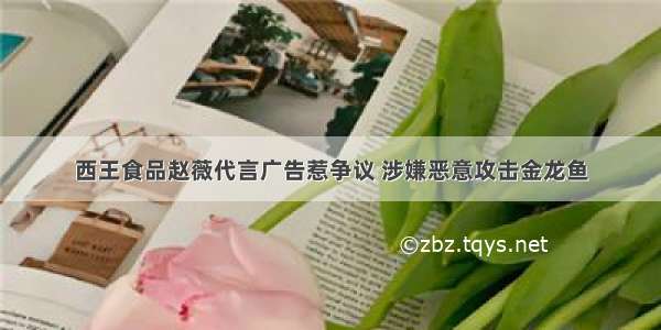 西王食品赵薇代言广告惹争议 涉嫌恶意攻击金龙鱼