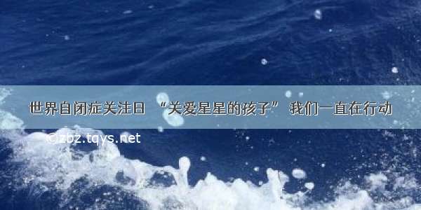 世界自闭症关注日｜“关爱星星的孩子” 我们一直在行动