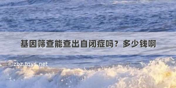 基因筛查能查出自闭症吗？多少钱啊