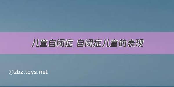 儿童自闭症 自闭症儿童的表现