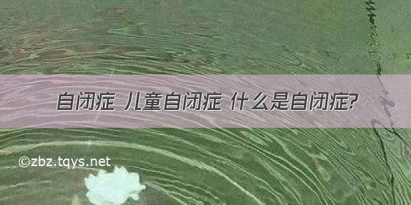 自闭症 儿童自闭症 什么是自闭症?