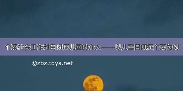 个案社会工作对自闭症儿童的介入——以儿童自闭症个案为例