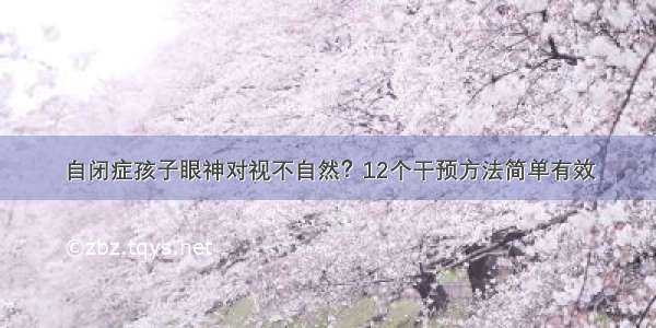 自闭症孩子眼神对视不自然？12个干预方法简单有效