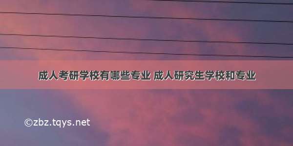 成人考研学校有哪些专业 成人研究生学校和专业