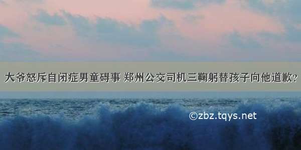 大爷怒斥自闭症男童碍事 郑州公交司机三鞠躬替孩子向他道歉？