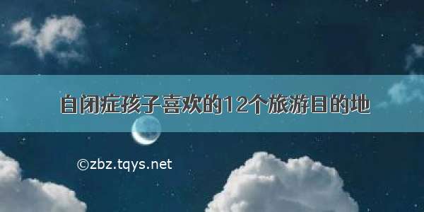 自闭症孩子喜欢的12个旅游目的地