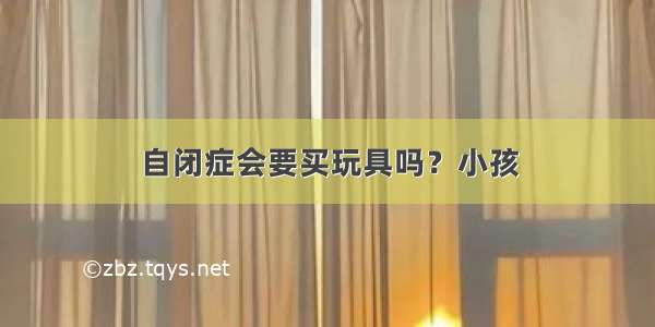 自闭症会要买玩具吗？小孩