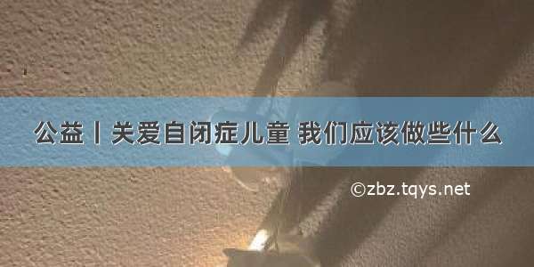 公益丨关爱自闭症儿童 我们应该做些什么