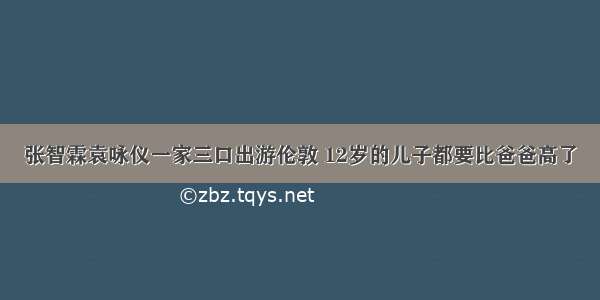 张智霖袁咏仪一家三口出游伦敦 12岁的儿子都要比爸爸高了