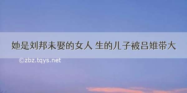 她是刘邦未娶的女人 生的儿子被吕雉带大