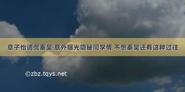 章子怡调侃秦昊 意外曝光隐秘同学情 不想秦昊还有这种过往