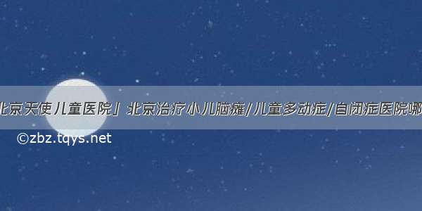 「北京天使儿童医院」北京治疗小儿脑瘫/儿童多动症/自闭症医院哪家好