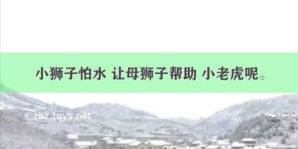 小狮子怕水 让母狮子帮助 小老虎呢。