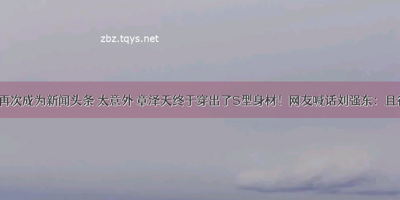 刘强东再次成为新闻头条 太意外 章泽天终于穿出了S型身材！网友喊话刘强东：且行且