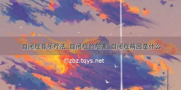 自闭症音乐疗法_自闭症的危害_自闭症病因是什么