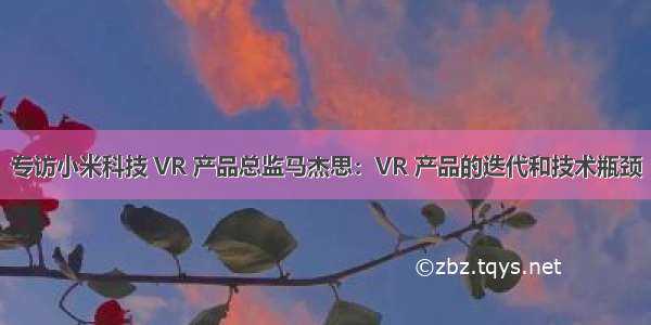 专访小米科技 VR 产品总监马杰思：VR 产品的迭代和技术瓶颈