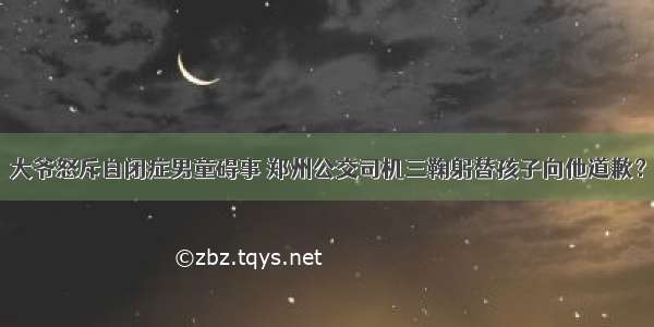 大爷怒斥自闭症男童碍事 郑州公交司机三鞠躬替孩子向他道歉？