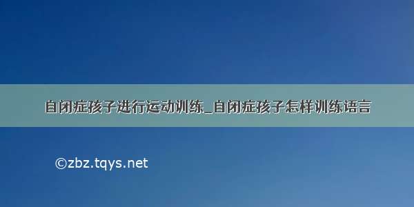 自闭症孩子进行运动训练_自闭症孩子怎样训练语言