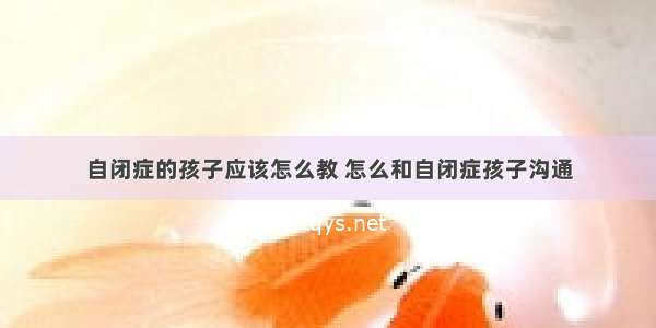 自闭症的孩子应该怎么教 怎么和自闭症孩子沟通