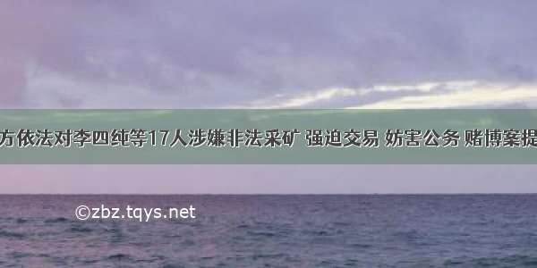 颍上检方依法对李四纯等17人涉嫌非法采矿 强迫交易 妨害公务 赌博案提起公诉