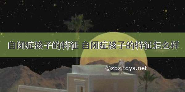 自闭症孩子的特征 自闭症孩子的特征怎么样