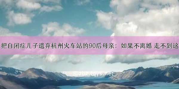 找到了！把自闭症儿子遗弃杭州火车站的90后母亲：如果不离婚 走不到这一步……