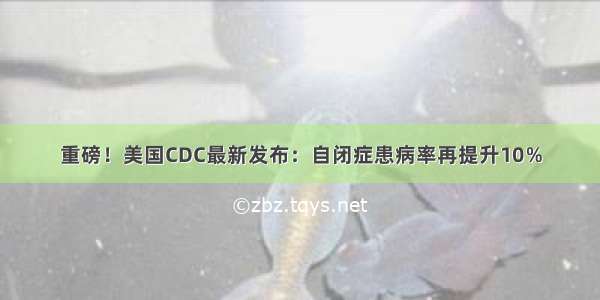 重磅！美国CDC最新发布：自闭症患病率再提升10％