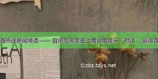 上海热线新闻频道—— 自闭症孩童走上舞台用音乐“对话” 赢得尊重