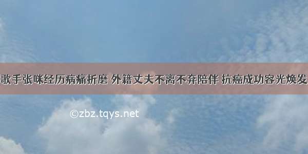 歌手张咪经历病痛折磨 外籍丈夫不离不弃陪伴 抗癌成功容光焕发