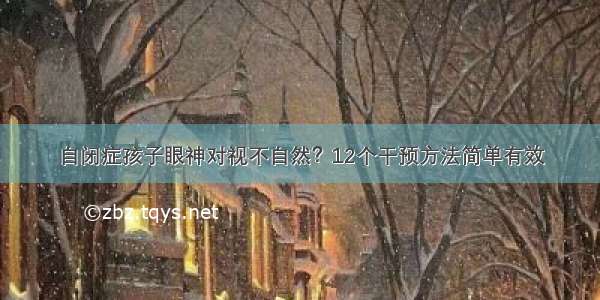 自闭症孩子眼神对视不自然？12个干预方法简单有效