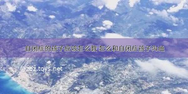 自闭症的孩子应该怎么教 怎么和自闭症孩子沟通