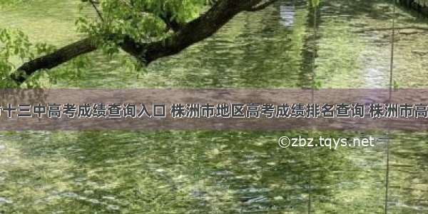 株洲市十三中高考成绩查询入口 株洲市地区高考成绩排名查询 株洲市高考各高