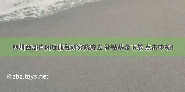 四川西部自闭症康复研究院成立 补贴基金下放 点击申领！