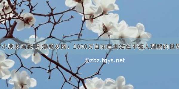 “小朋友画廊”刷爆朋友圈：1000万自闭症者活在不被人理解的世界