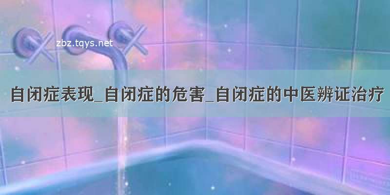 自闭症表现_自闭症的危害_自闭症的中医辨证治疗