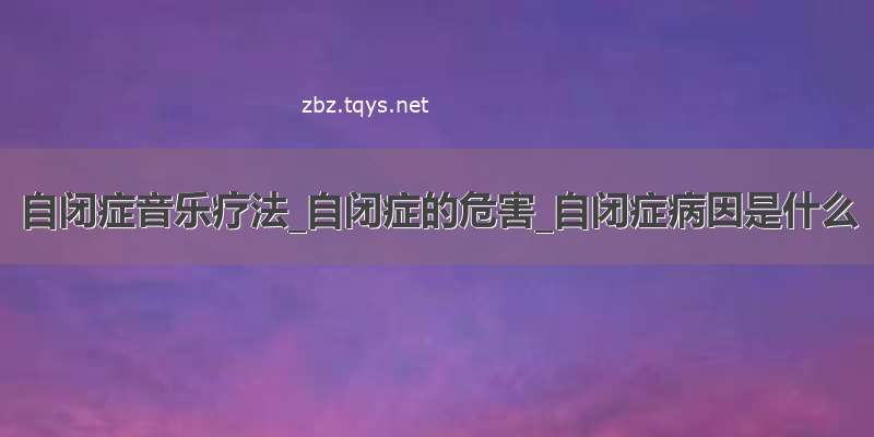 自闭症音乐疗法_自闭症的危害_自闭症病因是什么